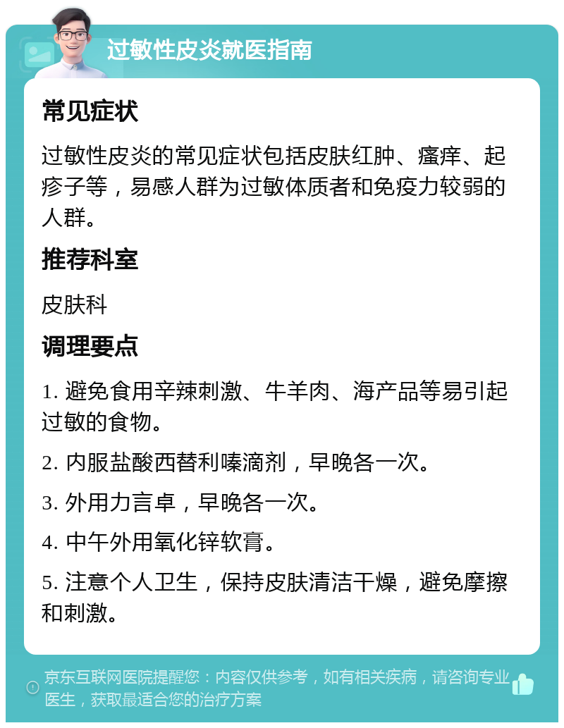 过敏性皮炎就医指南 常见症状 过敏性皮炎的常见症状包括皮肤红肿、瘙痒、起疹子等，易感人群为过敏体质者和免疫力较弱的人群。 推荐科室 皮肤科 调理要点 1. 避免食用辛辣刺激、牛羊肉、海产品等易引起过敏的食物。 2. 内服盐酸西替利嗪滴剂，早晚各一次。 3. 外用力言卓，早晚各一次。 4. 中午外用氧化锌软膏。 5. 注意个人卫生，保持皮肤清洁干燥，避免摩擦和刺激。