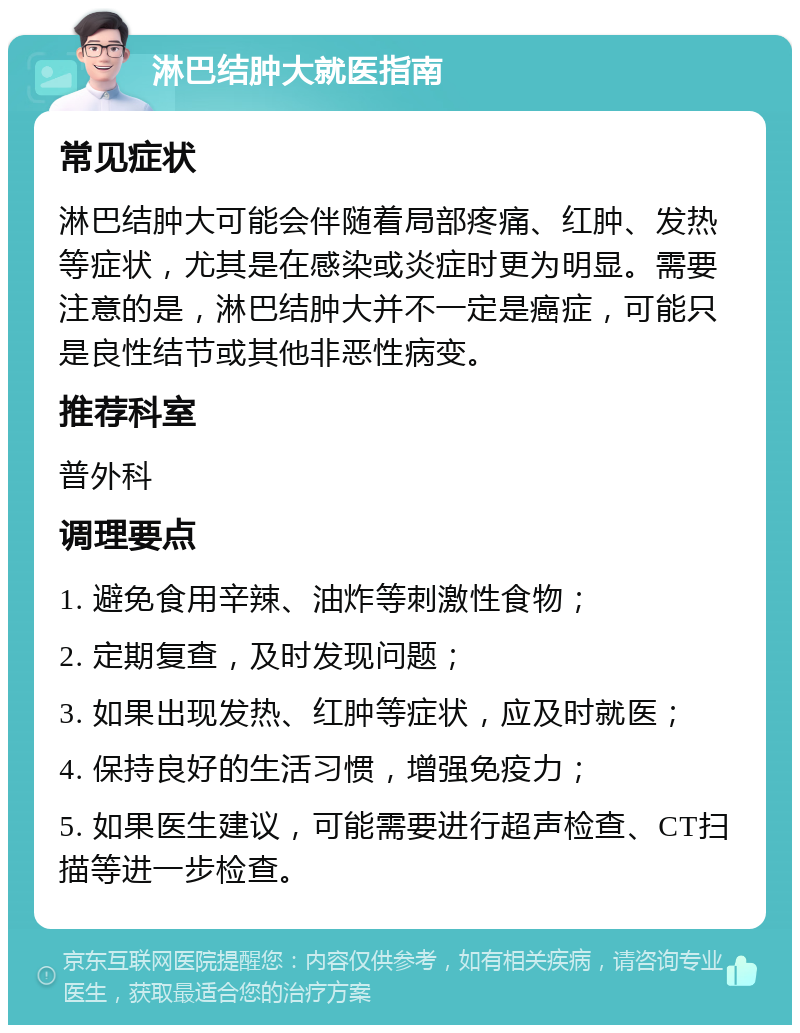 淋巴结肿大就医指南 常见症状 淋巴结肿大可能会伴随着局部疼痛、红肿、发热等症状，尤其是在感染或炎症时更为明显。需要注意的是，淋巴结肿大并不一定是癌症，可能只是良性结节或其他非恶性病变。 推荐科室 普外科 调理要点 1. 避免食用辛辣、油炸等刺激性食物； 2. 定期复查，及时发现问题； 3. 如果出现发热、红肿等症状，应及时就医； 4. 保持良好的生活习惯，增强免疫力； 5. 如果医生建议，可能需要进行超声检查、CT扫描等进一步检查。