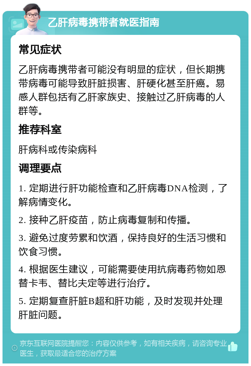 乙肝病毒携带者就医指南 常见症状 乙肝病毒携带者可能没有明显的症状，但长期携带病毒可能导致肝脏损害、肝硬化甚至肝癌。易感人群包括有乙肝家族史、接触过乙肝病毒的人群等。 推荐科室 肝病科或传染病科 调理要点 1. 定期进行肝功能检查和乙肝病毒DNA检测，了解病情变化。 2. 接种乙肝疫苗，防止病毒复制和传播。 3. 避免过度劳累和饮酒，保持良好的生活习惯和饮食习惯。 4. 根据医生建议，可能需要使用抗病毒药物如恩替卡韦、替比夫定等进行治疗。 5. 定期复查肝脏B超和肝功能，及时发现并处理肝脏问题。