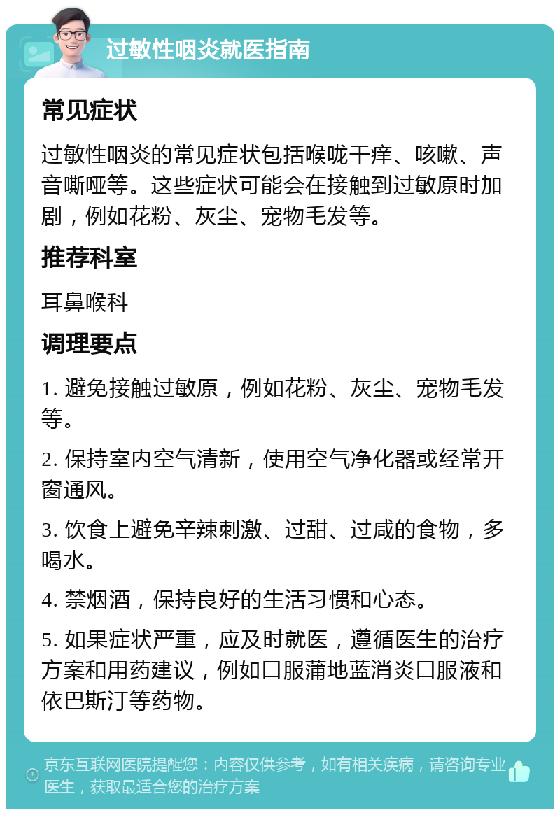 过敏性咽炎就医指南 常见症状 过敏性咽炎的常见症状包括喉咙干痒、咳嗽、声音嘶哑等。这些症状可能会在接触到过敏原时加剧，例如花粉、灰尘、宠物毛发等。 推荐科室 耳鼻喉科 调理要点 1. 避免接触过敏原，例如花粉、灰尘、宠物毛发等。 2. 保持室内空气清新，使用空气净化器或经常开窗通风。 3. 饮食上避免辛辣刺激、过甜、过咸的食物，多喝水。 4. 禁烟酒，保持良好的生活习惯和心态。 5. 如果症状严重，应及时就医，遵循医生的治疗方案和用药建议，例如口服蒲地蓝消炎口服液和依巴斯汀等药物。