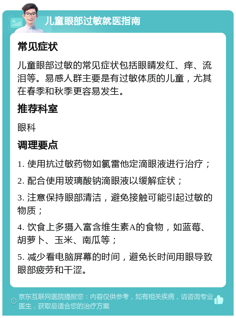 儿童眼部过敏就医指南 常见症状 儿童眼部过敏的常见症状包括眼睛发红、痒、流泪等。易感人群主要是有过敏体质的儿童，尤其在春季和秋季更容易发生。 推荐科室 眼科 调理要点 1. 使用抗过敏药物如氯雷他定滴眼液进行治疗； 2. 配合使用玻璃酸钠滴眼液以缓解症状； 3. 注意保持眼部清洁，避免接触可能引起过敏的物质； 4. 饮食上多摄入富含维生素A的食物，如蓝莓、胡萝卜、玉米、南瓜等； 5. 减少看电脑屏幕的时间，避免长时间用眼导致眼部疲劳和干涩。