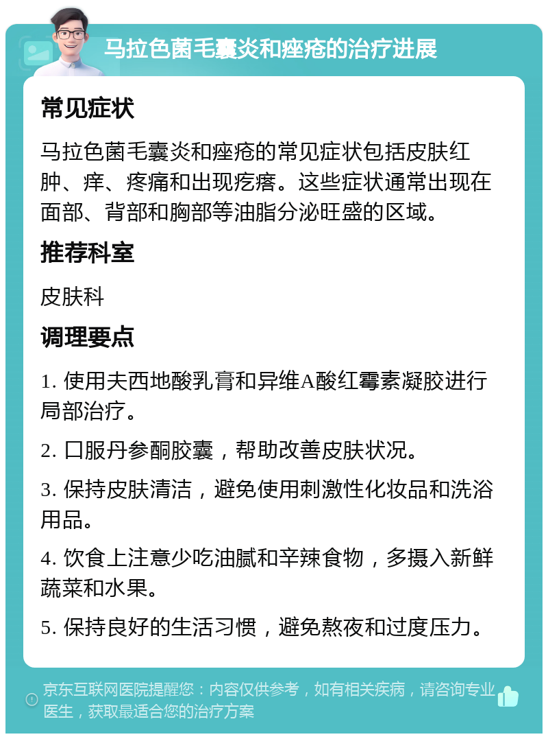 马拉色菌毛囊炎和痤疮的治疗进展 常见症状 马拉色菌毛囊炎和痤疮的常见症状包括皮肤红肿、痒、疼痛和出现疙瘩。这些症状通常出现在面部、背部和胸部等油脂分泌旺盛的区域。 推荐科室 皮肤科 调理要点 1. 使用夫西地酸乳膏和异维A酸红霉素凝胶进行局部治疗。 2. 口服丹参酮胶囊，帮助改善皮肤状况。 3. 保持皮肤清洁，避免使用刺激性化妆品和洗浴用品。 4. 饮食上注意少吃油腻和辛辣食物，多摄入新鲜蔬菜和水果。 5. 保持良好的生活习惯，避免熬夜和过度压力。