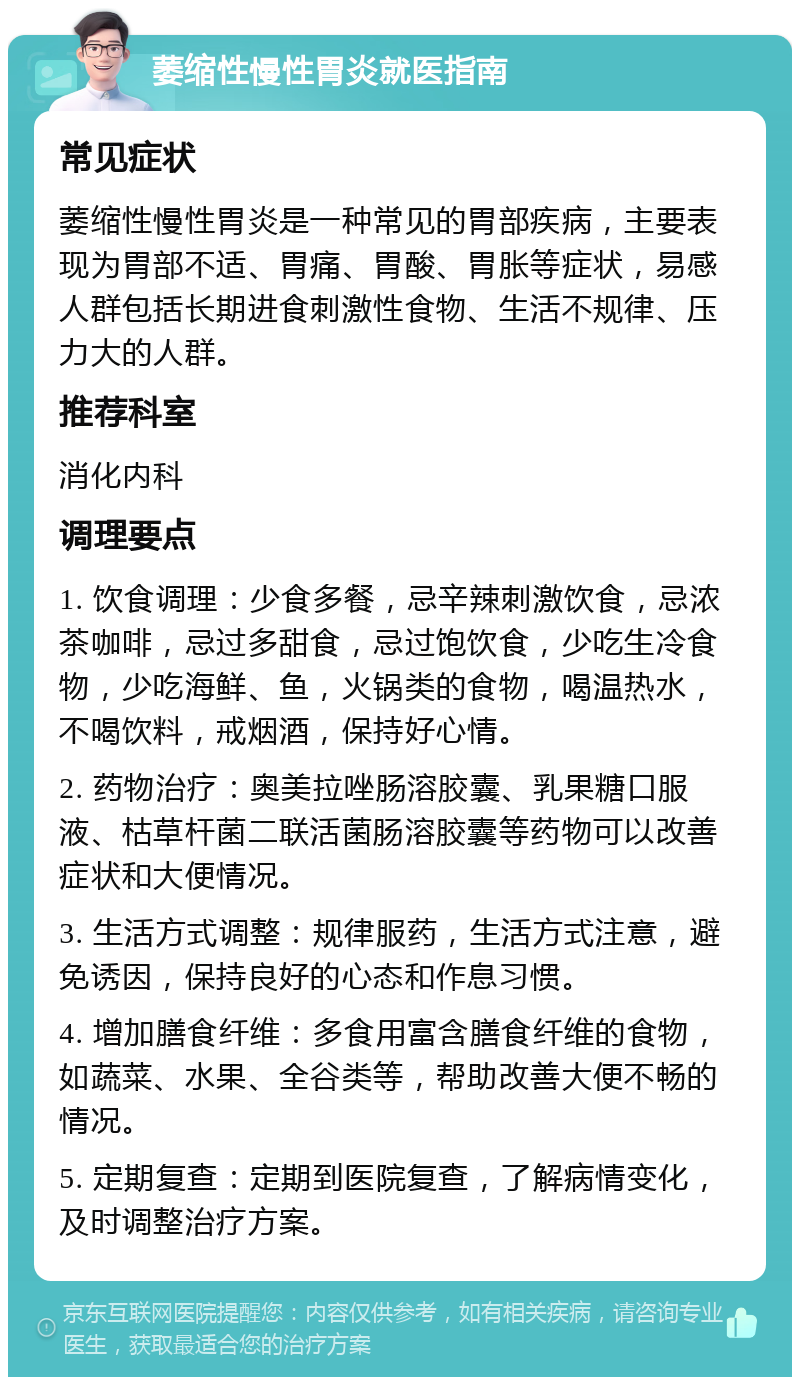 萎缩性慢性胃炎就医指南 常见症状 萎缩性慢性胃炎是一种常见的胃部疾病，主要表现为胃部不适、胃痛、胃酸、胃胀等症状，易感人群包括长期进食刺激性食物、生活不规律、压力大的人群。 推荐科室 消化内科 调理要点 1. 饮食调理：少食多餐，忌辛辣刺激饮食，忌浓茶咖啡，忌过多甜食，忌过饱饮食，少吃生冷食物，少吃海鲜、鱼，火锅类的食物，喝温热水，不喝饮料，戒烟酒，保持好心情。 2. 药物治疗：奥美拉唑肠溶胶囊、乳果糖口服液、枯草杆菌二联活菌肠溶胶囊等药物可以改善症状和大便情况。 3. 生活方式调整：规律服药，生活方式注意，避免诱因，保持良好的心态和作息习惯。 4. 增加膳食纤维：多食用富含膳食纤维的食物，如蔬菜、水果、全谷类等，帮助改善大便不畅的情况。 5. 定期复查：定期到医院复查，了解病情变化，及时调整治疗方案。