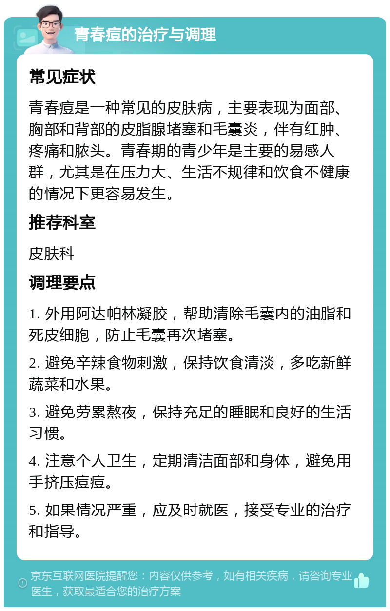 青春痘的治疗与调理 常见症状 青春痘是一种常见的皮肤病，主要表现为面部、胸部和背部的皮脂腺堵塞和毛囊炎，伴有红肿、疼痛和脓头。青春期的青少年是主要的易感人群，尤其是在压力大、生活不规律和饮食不健康的情况下更容易发生。 推荐科室 皮肤科 调理要点 1. 外用阿达帕林凝胶，帮助清除毛囊内的油脂和死皮细胞，防止毛囊再次堵塞。 2. 避免辛辣食物刺激，保持饮食清淡，多吃新鲜蔬菜和水果。 3. 避免劳累熬夜，保持充足的睡眠和良好的生活习惯。 4. 注意个人卫生，定期清洁面部和身体，避免用手挤压痘痘。 5. 如果情况严重，应及时就医，接受专业的治疗和指导。