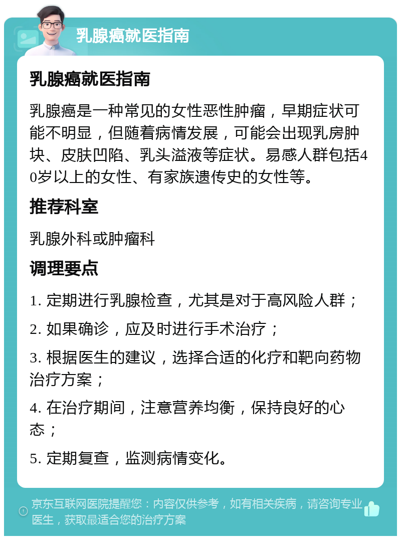 乳腺癌就医指南 乳腺癌就医指南 乳腺癌是一种常见的女性恶性肿瘤，早期症状可能不明显，但随着病情发展，可能会出现乳房肿块、皮肤凹陷、乳头溢液等症状。易感人群包括40岁以上的女性、有家族遗传史的女性等。 推荐科室 乳腺外科或肿瘤科 调理要点 1. 定期进行乳腺检查，尤其是对于高风险人群； 2. 如果确诊，应及时进行手术治疗； 3. 根据医生的建议，选择合适的化疗和靶向药物治疗方案； 4. 在治疗期间，注意营养均衡，保持良好的心态； 5. 定期复查，监测病情变化。