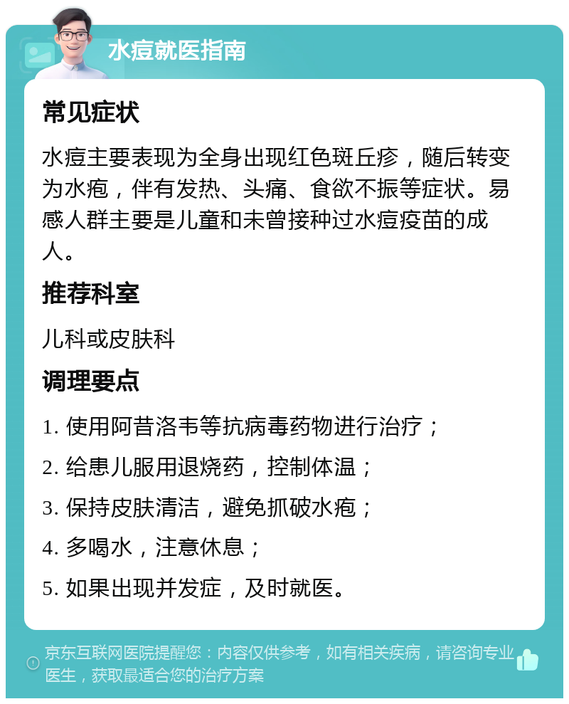 水痘就医指南 常见症状 水痘主要表现为全身出现红色斑丘疹，随后转变为水疱，伴有发热、头痛、食欲不振等症状。易感人群主要是儿童和未曾接种过水痘疫苗的成人。 推荐科室 儿科或皮肤科 调理要点 1. 使用阿昔洛韦等抗病毒药物进行治疗； 2. 给患儿服用退烧药，控制体温； 3. 保持皮肤清洁，避免抓破水疱； 4. 多喝水，注意休息； 5. 如果出现并发症，及时就医。