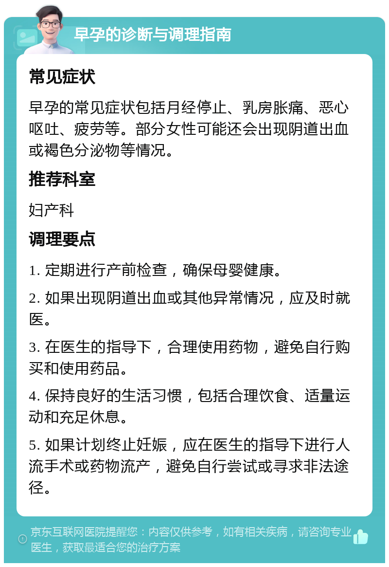 早孕的诊断与调理指南 常见症状 早孕的常见症状包括月经停止、乳房胀痛、恶心呕吐、疲劳等。部分女性可能还会出现阴道出血或褐色分泌物等情况。 推荐科室 妇产科 调理要点 1. 定期进行产前检查，确保母婴健康。 2. 如果出现阴道出血或其他异常情况，应及时就医。 3. 在医生的指导下，合理使用药物，避免自行购买和使用药品。 4. 保持良好的生活习惯，包括合理饮食、适量运动和充足休息。 5. 如果计划终止妊娠，应在医生的指导下进行人流手术或药物流产，避免自行尝试或寻求非法途径。