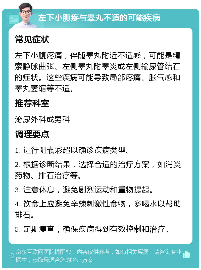 左下小腹疼与睾丸不适的可能疾病 常见症状 左下小腹疼痛，伴随睾丸附近不适感，可能是精索静脉曲张、左侧睾丸附睾炎或左侧输尿管结石的症状。这些疾病可能导致局部疼痛、胀气感和睾丸萎缩等不适。 推荐科室 泌尿外科或男科 调理要点 1. 进行阴囊彩超以确诊疾病类型。 2. 根据诊断结果，选择合适的治疗方案，如消炎药物、排石治疗等。 3. 注意休息，避免剧烈运动和重物提起。 4. 饮食上应避免辛辣刺激性食物，多喝水以帮助排石。 5. 定期复查，确保疾病得到有效控制和治疗。