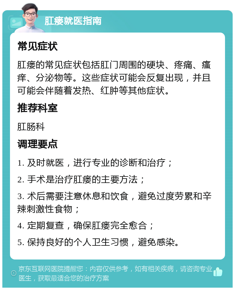 肛瘘就医指南 常见症状 肛瘘的常见症状包括肛门周围的硬块、疼痛、瘙痒、分泌物等。这些症状可能会反复出现，并且可能会伴随着发热、红肿等其他症状。 推荐科室 肛肠科 调理要点 1. 及时就医，进行专业的诊断和治疗； 2. 手术是治疗肛瘘的主要方法； 3. 术后需要注意休息和饮食，避免过度劳累和辛辣刺激性食物； 4. 定期复查，确保肛瘘完全愈合； 5. 保持良好的个人卫生习惯，避免感染。