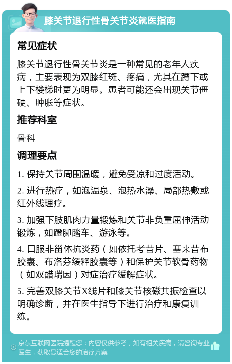 膝关节退行性骨关节炎就医指南 常见症状 膝关节退行性骨关节炎是一种常见的老年人疾病，主要表现为双膝红斑、疼痛，尤其在蹲下或上下楼梯时更为明显。患者可能还会出现关节僵硬、肿胀等症状。 推荐科室 骨科 调理要点 1. 保持关节周围温暖，避免受凉和过度活动。 2. 进行热疗，如泡温泉、泡热水澡、局部热敷或红外线理疗。 3. 加强下肢肌肉力量锻炼和关节非负重屈伸活动锻炼，如蹬脚踏车、游泳等。 4. 口服非甾体抗炎药（如依托考昔片、塞来昔布胶囊、布洛芬缓释胶囊等）和保护关节软骨药物（如双醋瑞因）对症治疗缓解症状。 5. 完善双膝关节X线片和膝关节核磁共振检查以明确诊断，并在医生指导下进行治疗和康复训练。