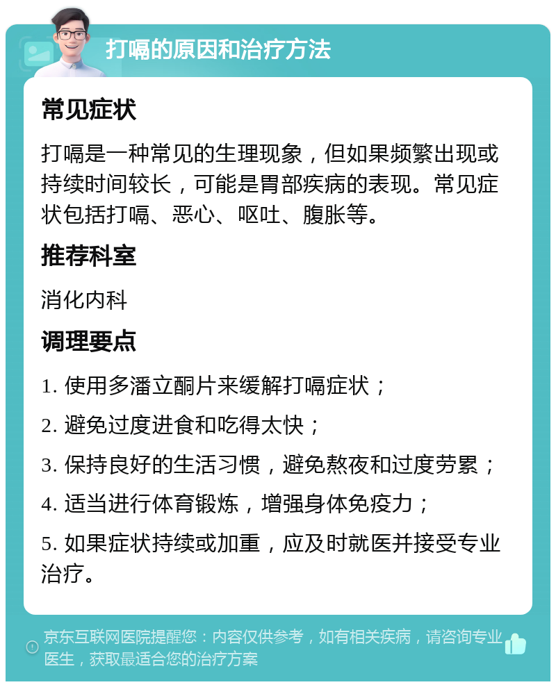 打嗝的原因和治疗方法 常见症状 打嗝是一种常见的生理现象，但如果频繁出现或持续时间较长，可能是胃部疾病的表现。常见症状包括打嗝、恶心、呕吐、腹胀等。 推荐科室 消化内科 调理要点 1. 使用多潘立酮片来缓解打嗝症状； 2. 避免过度进食和吃得太快； 3. 保持良好的生活习惯，避免熬夜和过度劳累； 4. 适当进行体育锻炼，增强身体免疫力； 5. 如果症状持续或加重，应及时就医并接受专业治疗。