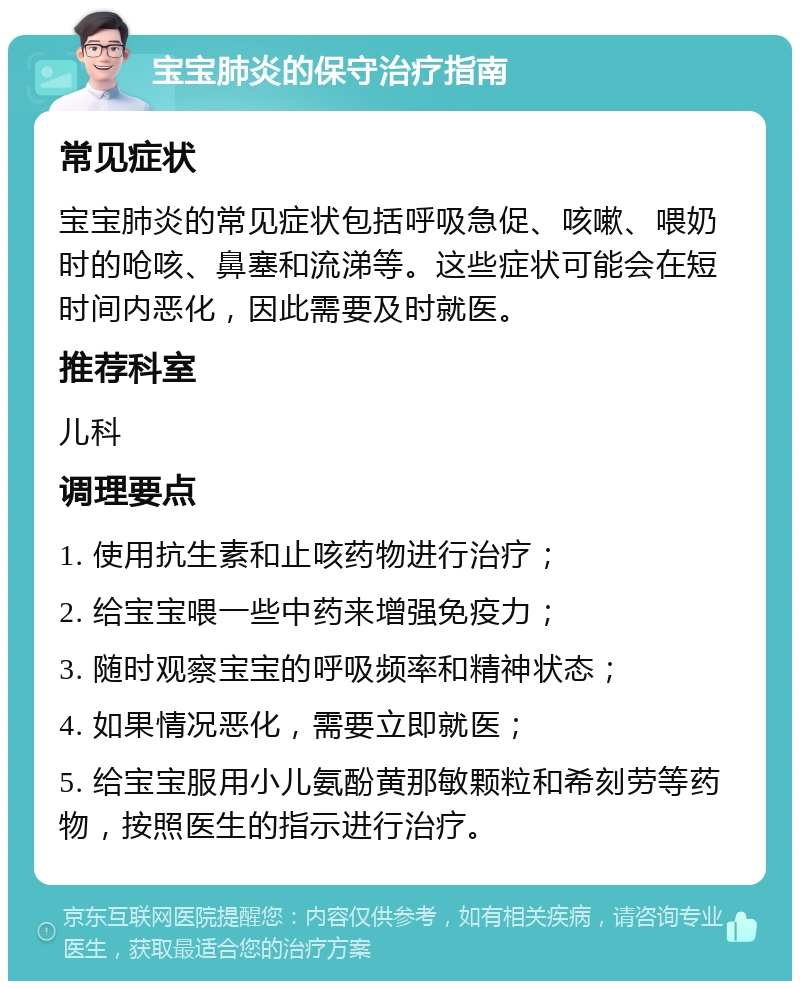 宝宝肺炎的保守治疗指南 常见症状 宝宝肺炎的常见症状包括呼吸急促、咳嗽、喂奶时的呛咳、鼻塞和流涕等。这些症状可能会在短时间内恶化，因此需要及时就医。 推荐科室 儿科 调理要点 1. 使用抗生素和止咳药物进行治疗； 2. 给宝宝喂一些中药来增强免疫力； 3. 随时观察宝宝的呼吸频率和精神状态； 4. 如果情况恶化，需要立即就医； 5. 给宝宝服用小儿氨酚黄那敏颗粒和希刻劳等药物，按照医生的指示进行治疗。