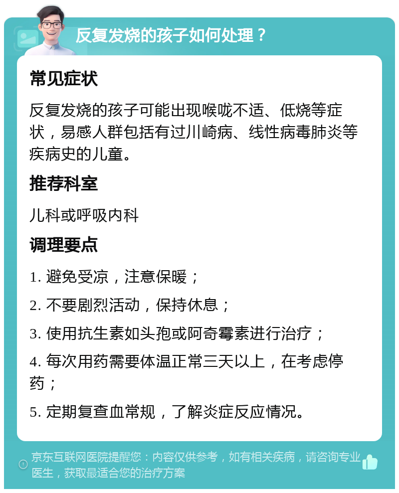 反复发烧的孩子如何处理？ 常见症状 反复发烧的孩子可能出现喉咙不适、低烧等症状，易感人群包括有过川崎病、线性病毒肺炎等疾病史的儿童。 推荐科室 儿科或呼吸内科 调理要点 1. 避免受凉，注意保暖； 2. 不要剧烈活动，保持休息； 3. 使用抗生素如头孢或阿奇霉素进行治疗； 4. 每次用药需要体温正常三天以上，在考虑停药； 5. 定期复查血常规，了解炎症反应情况。