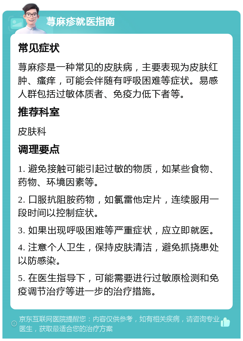 荨麻疹就医指南 常见症状 荨麻疹是一种常见的皮肤病，主要表现为皮肤红肿、瘙痒，可能会伴随有呼吸困难等症状。易感人群包括过敏体质者、免疫力低下者等。 推荐科室 皮肤科 调理要点 1. 避免接触可能引起过敏的物质，如某些食物、药物、环境因素等。 2. 口服抗阻胺药物，如氯雷他定片，连续服用一段时间以控制症状。 3. 如果出现呼吸困难等严重症状，应立即就医。 4. 注意个人卫生，保持皮肤清洁，避免抓挠患处以防感染。 5. 在医生指导下，可能需要进行过敏原检测和免疫调节治疗等进一步的治疗措施。