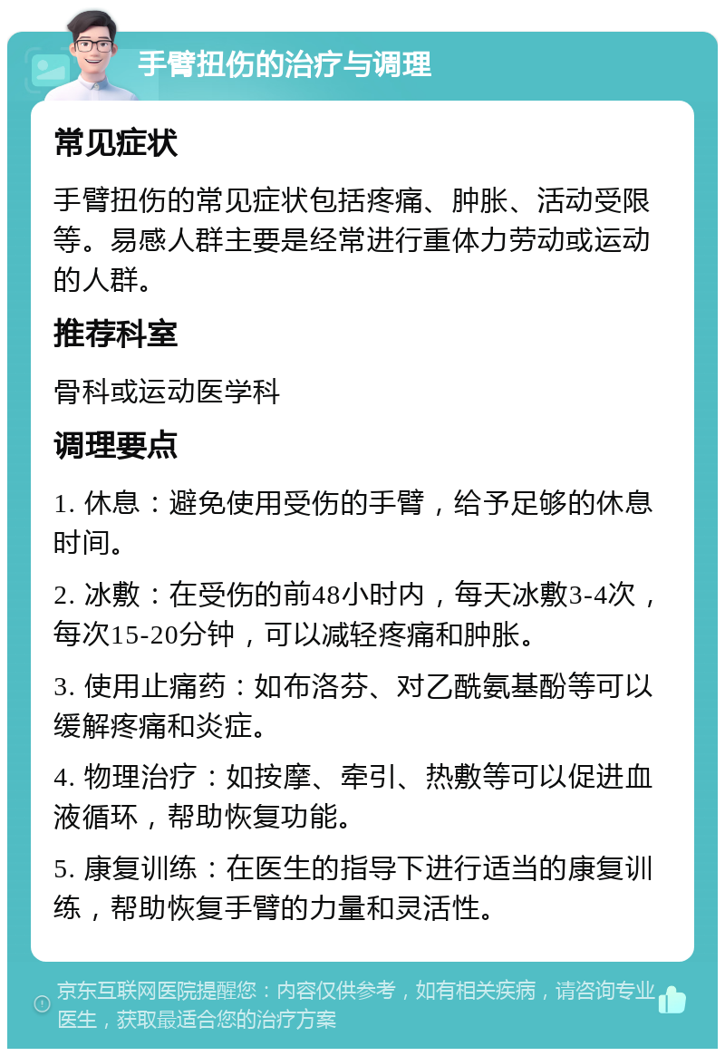 手臂扭伤的治疗与调理 常见症状 手臂扭伤的常见症状包括疼痛、肿胀、活动受限等。易感人群主要是经常进行重体力劳动或运动的人群。 推荐科室 骨科或运动医学科 调理要点 1. 休息：避免使用受伤的手臂，给予足够的休息时间。 2. 冰敷：在受伤的前48小时内，每天冰敷3-4次，每次15-20分钟，可以减轻疼痛和肿胀。 3. 使用止痛药：如布洛芬、对乙酰氨基酚等可以缓解疼痛和炎症。 4. 物理治疗：如按摩、牵引、热敷等可以促进血液循环，帮助恢复功能。 5. 康复训练：在医生的指导下进行适当的康复训练，帮助恢复手臂的力量和灵活性。