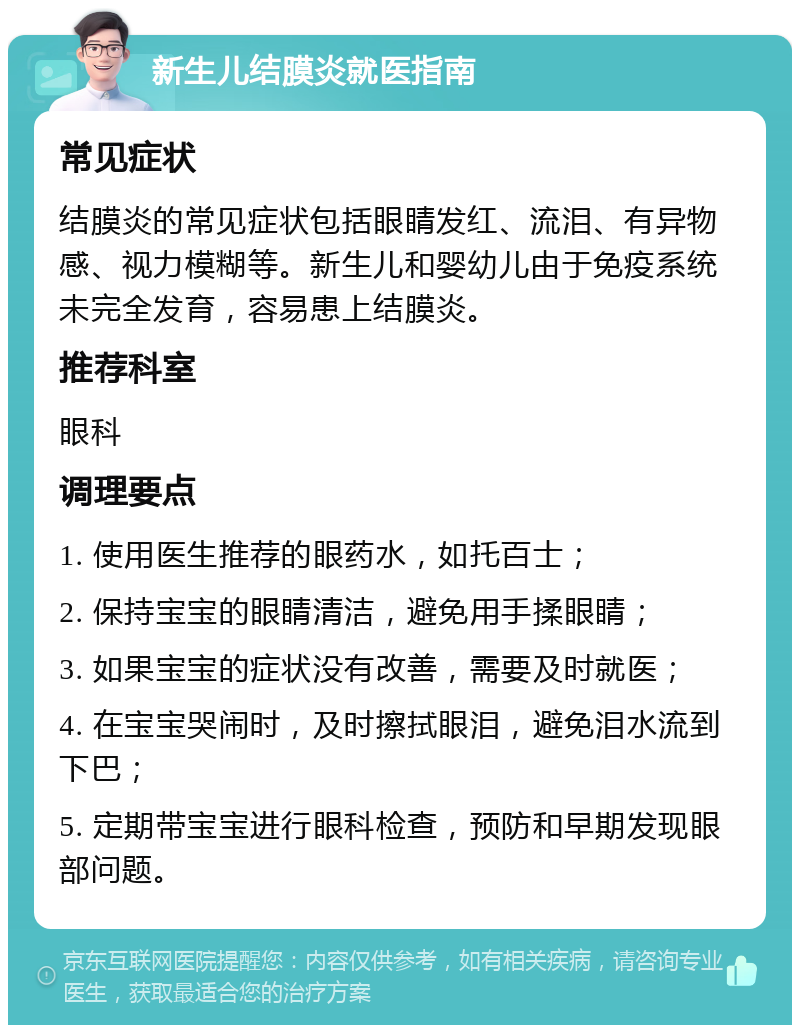 新生儿结膜炎就医指南 常见症状 结膜炎的常见症状包括眼睛发红、流泪、有异物感、视力模糊等。新生儿和婴幼儿由于免疫系统未完全发育，容易患上结膜炎。 推荐科室 眼科 调理要点 1. 使用医生推荐的眼药水，如托百士； 2. 保持宝宝的眼睛清洁，避免用手揉眼睛； 3. 如果宝宝的症状没有改善，需要及时就医； 4. 在宝宝哭闹时，及时擦拭眼泪，避免泪水流到下巴； 5. 定期带宝宝进行眼科检查，预防和早期发现眼部问题。