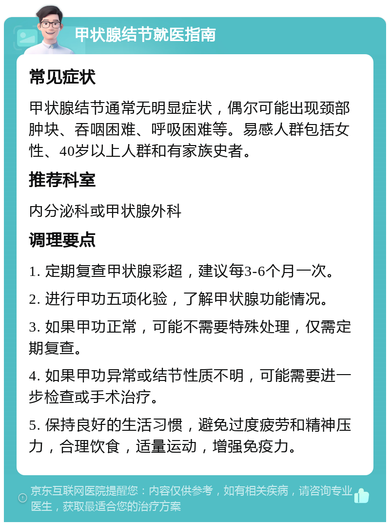 甲状腺结节就医指南 常见症状 甲状腺结节通常无明显症状，偶尔可能出现颈部肿块、吞咽困难、呼吸困难等。易感人群包括女性、40岁以上人群和有家族史者。 推荐科室 内分泌科或甲状腺外科 调理要点 1. 定期复查甲状腺彩超，建议每3-6个月一次。 2. 进行甲功五项化验，了解甲状腺功能情况。 3. 如果甲功正常，可能不需要特殊处理，仅需定期复查。 4. 如果甲功异常或结节性质不明，可能需要进一步检查或手术治疗。 5. 保持良好的生活习惯，避免过度疲劳和精神压力，合理饮食，适量运动，增强免疫力。