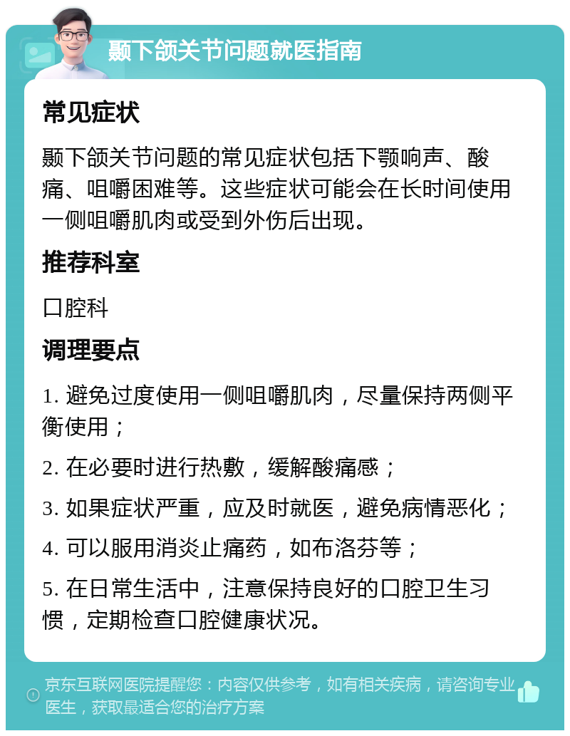 颞下颌关节问题就医指南 常见症状 颞下颌关节问题的常见症状包括下颚响声、酸痛、咀嚼困难等。这些症状可能会在长时间使用一侧咀嚼肌肉或受到外伤后出现。 推荐科室 口腔科 调理要点 1. 避免过度使用一侧咀嚼肌肉，尽量保持两侧平衡使用； 2. 在必要时进行热敷，缓解酸痛感； 3. 如果症状严重，应及时就医，避免病情恶化； 4. 可以服用消炎止痛药，如布洛芬等； 5. 在日常生活中，注意保持良好的口腔卫生习惯，定期检查口腔健康状况。