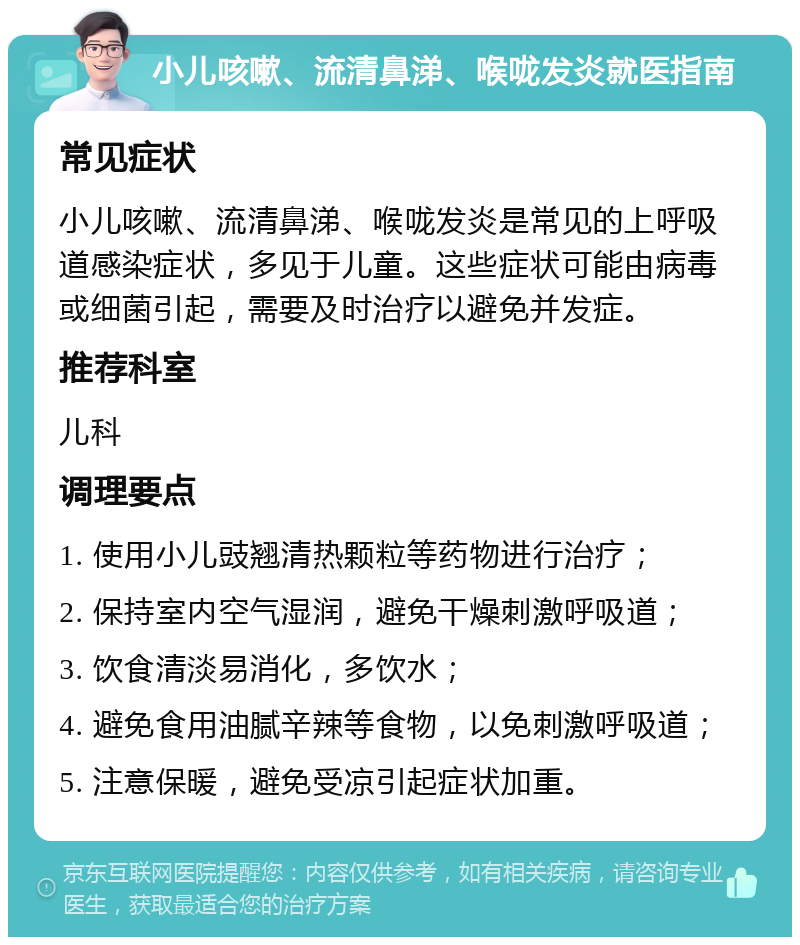 小儿咳嗽、流清鼻涕、喉咙发炎就医指南 常见症状 小儿咳嗽、流清鼻涕、喉咙发炎是常见的上呼吸道感染症状，多见于儿童。这些症状可能由病毒或细菌引起，需要及时治疗以避免并发症。 推荐科室 儿科 调理要点 1. 使用小儿豉翘清热颗粒等药物进行治疗； 2. 保持室内空气湿润，避免干燥刺激呼吸道； 3. 饮食清淡易消化，多饮水； 4. 避免食用油腻辛辣等食物，以免刺激呼吸道； 5. 注意保暖，避免受凉引起症状加重。