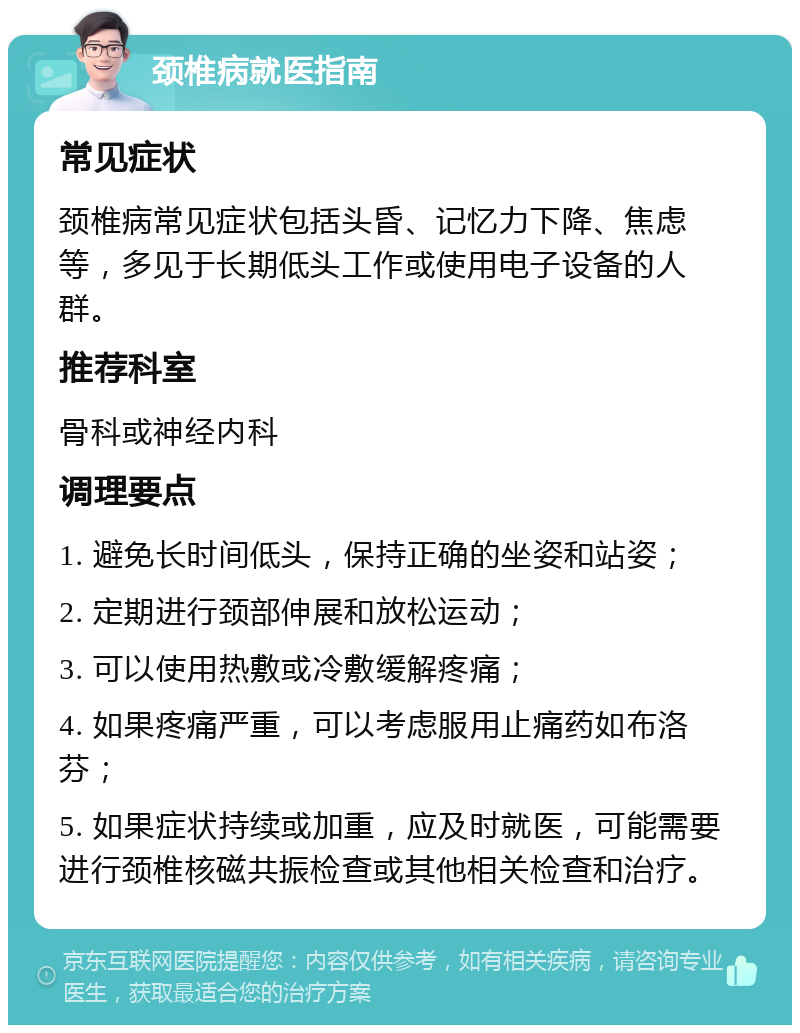 颈椎病就医指南 常见症状 颈椎病常见症状包括头昏、记忆力下降、焦虑等，多见于长期低头工作或使用电子设备的人群。 推荐科室 骨科或神经内科 调理要点 1. 避免长时间低头，保持正确的坐姿和站姿； 2. 定期进行颈部伸展和放松运动； 3. 可以使用热敷或冷敷缓解疼痛； 4. 如果疼痛严重，可以考虑服用止痛药如布洛芬； 5. 如果症状持续或加重，应及时就医，可能需要进行颈椎核磁共振检查或其他相关检查和治疗。