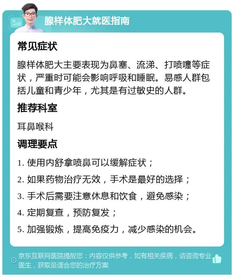 腺样体肥大就医指南 常见症状 腺样体肥大主要表现为鼻塞、流涕、打喷嚏等症状，严重时可能会影响呼吸和睡眠。易感人群包括儿童和青少年，尤其是有过敏史的人群。 推荐科室 耳鼻喉科 调理要点 1. 使用内舒拿喷鼻可以缓解症状； 2. 如果药物治疗无效，手术是最好的选择； 3. 手术后需要注意休息和饮食，避免感染； 4. 定期复查，预防复发； 5. 加强锻炼，提高免疫力，减少感染的机会。