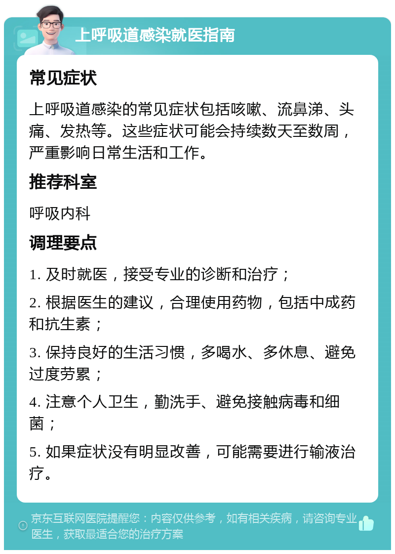 上呼吸道感染就医指南 常见症状 上呼吸道感染的常见症状包括咳嗽、流鼻涕、头痛、发热等。这些症状可能会持续数天至数周，严重影响日常生活和工作。 推荐科室 呼吸内科 调理要点 1. 及时就医，接受专业的诊断和治疗； 2. 根据医生的建议，合理使用药物，包括中成药和抗生素； 3. 保持良好的生活习惯，多喝水、多休息、避免过度劳累； 4. 注意个人卫生，勤洗手、避免接触病毒和细菌； 5. 如果症状没有明显改善，可能需要进行输液治疗。