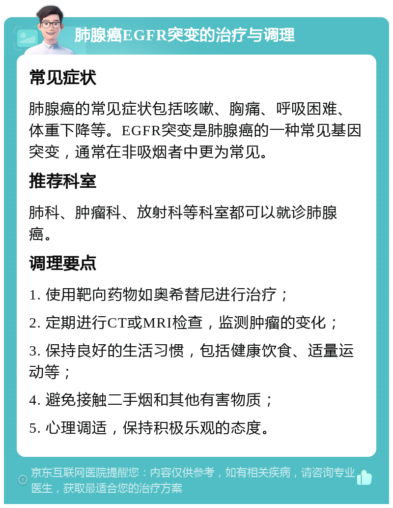 肺腺癌EGFR突变的治疗与调理 常见症状 肺腺癌的常见症状包括咳嗽、胸痛、呼吸困难、体重下降等。EGFR突变是肺腺癌的一种常见基因突变，通常在非吸烟者中更为常见。 推荐科室 肺科、肿瘤科、放射科等科室都可以就诊肺腺癌。 调理要点 1. 使用靶向药物如奥希替尼进行治疗； 2. 定期进行CT或MRI检查，监测肿瘤的变化； 3. 保持良好的生活习惯，包括健康饮食、适量运动等； 4. 避免接触二手烟和其他有害物质； 5. 心理调适，保持积极乐观的态度。