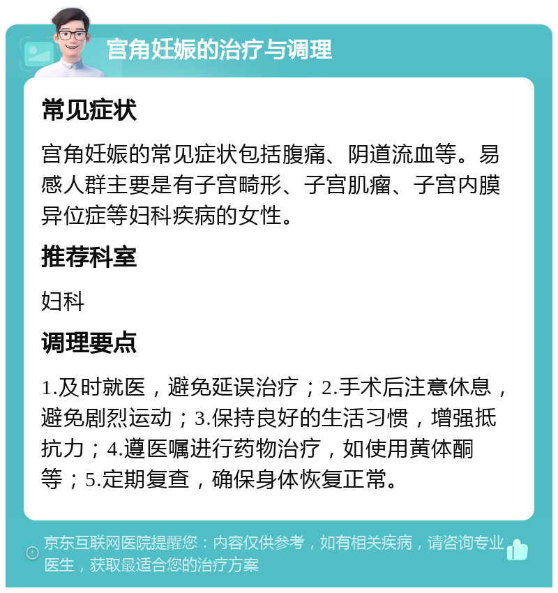 宫角妊娠的治疗与调理 常见症状 宫角妊娠的常见症状包括腹痛、阴道流血等。易感人群主要是有子宫畸形、子宫肌瘤、子宫内膜异位症等妇科疾病的女性。 推荐科室 妇科 调理要点 1.及时就医，避免延误治疗；2.手术后注意休息，避免剧烈运动；3.保持良好的生活习惯，增强抵抗力；4.遵医嘱进行药物治疗，如使用黄体酮等；5.定期复查，确保身体恢复正常。