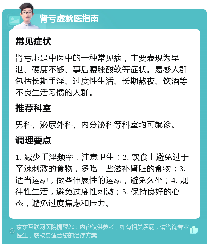 肾亏虚就医指南 常见症状 肾亏虚是中医中的一种常见病，主要表现为早泄、硬度不够、事后腰膝酸软等症状。易感人群包括长期手淫、过度性生活、长期熬夜、饮酒等不良生活习惯的人群。 推荐科室 男科、泌尿外科、内分泌科等科室均可就诊。 调理要点 1. 减少手淫频率，注意卫生；2. 饮食上避免过于辛辣刺激的食物，多吃一些滋补肾脏的食物；3. 适当运动，做些伸展性的运动，避免久坐；4. 规律性生活，避免过度性刺激；5. 保持良好的心态，避免过度焦虑和压力。