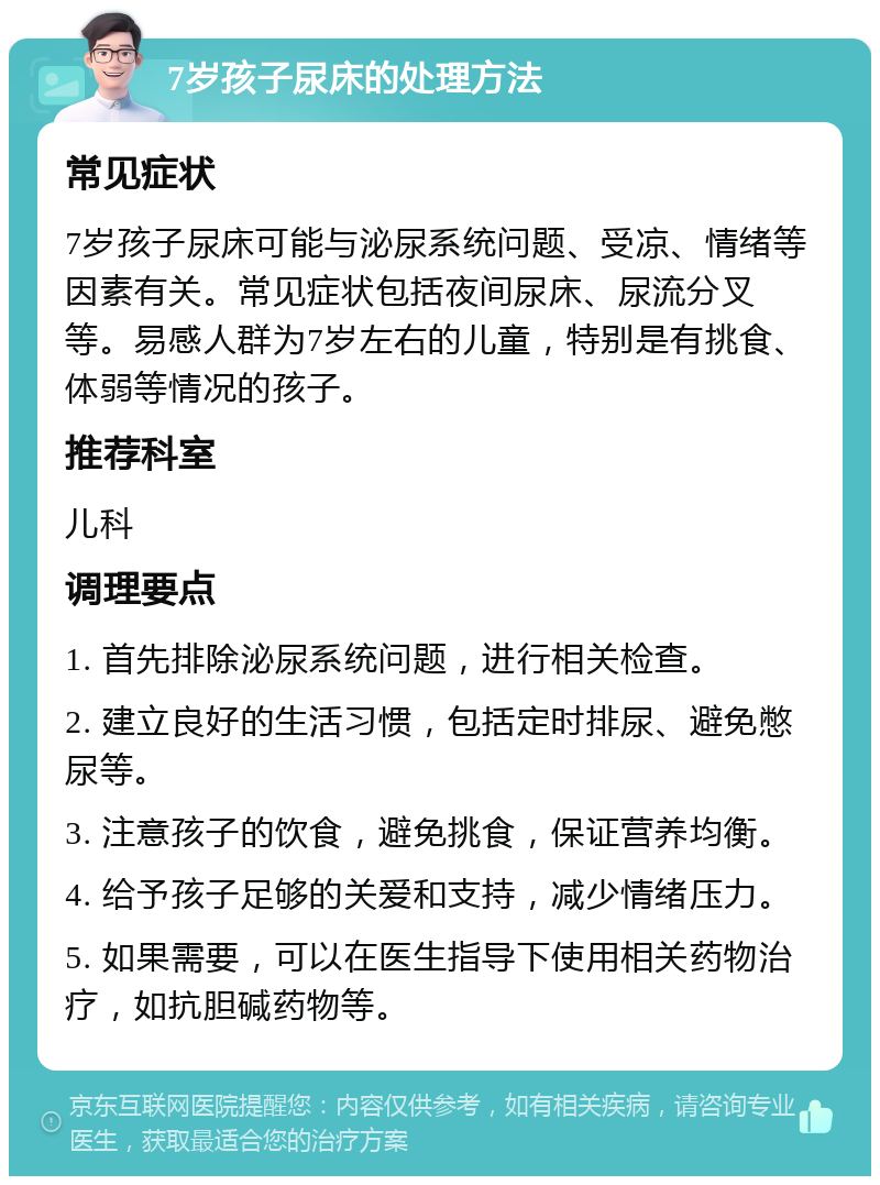 7岁孩子尿床的处理方法 常见症状 7岁孩子尿床可能与泌尿系统问题、受凉、情绪等因素有关。常见症状包括夜间尿床、尿流分叉等。易感人群为7岁左右的儿童，特别是有挑食、体弱等情况的孩子。 推荐科室 儿科 调理要点 1. 首先排除泌尿系统问题，进行相关检查。 2. 建立良好的生活习惯，包括定时排尿、避免憋尿等。 3. 注意孩子的饮食，避免挑食，保证营养均衡。 4. 给予孩子足够的关爱和支持，减少情绪压力。 5. 如果需要，可以在医生指导下使用相关药物治疗，如抗胆碱药物等。