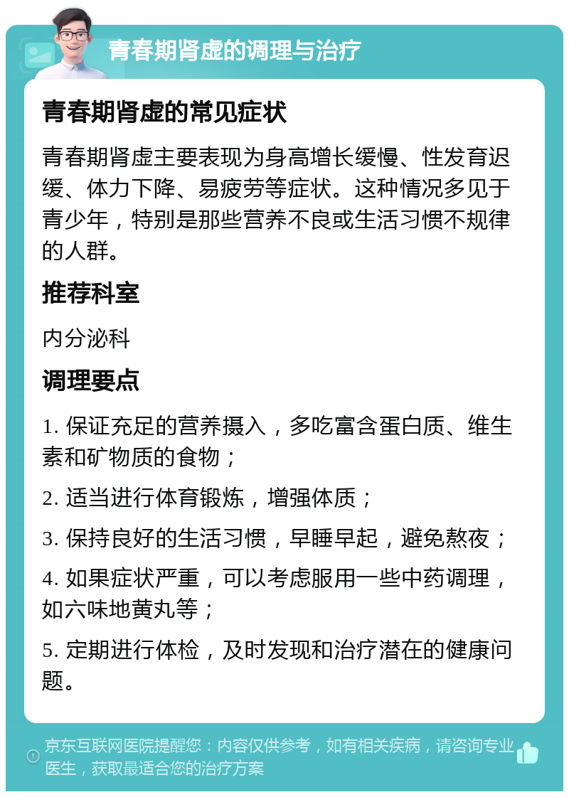 青春期肾虚的调理与治疗 青春期肾虚的常见症状 青春期肾虚主要表现为身高增长缓慢、性发育迟缓、体力下降、易疲劳等症状。这种情况多见于青少年，特别是那些营养不良或生活习惯不规律的人群。 推荐科室 内分泌科 调理要点 1. 保证充足的营养摄入，多吃富含蛋白质、维生素和矿物质的食物； 2. 适当进行体育锻炼，增强体质； 3. 保持良好的生活习惯，早睡早起，避免熬夜； 4. 如果症状严重，可以考虑服用一些中药调理，如六味地黄丸等； 5. 定期进行体检，及时发现和治疗潜在的健康问题。