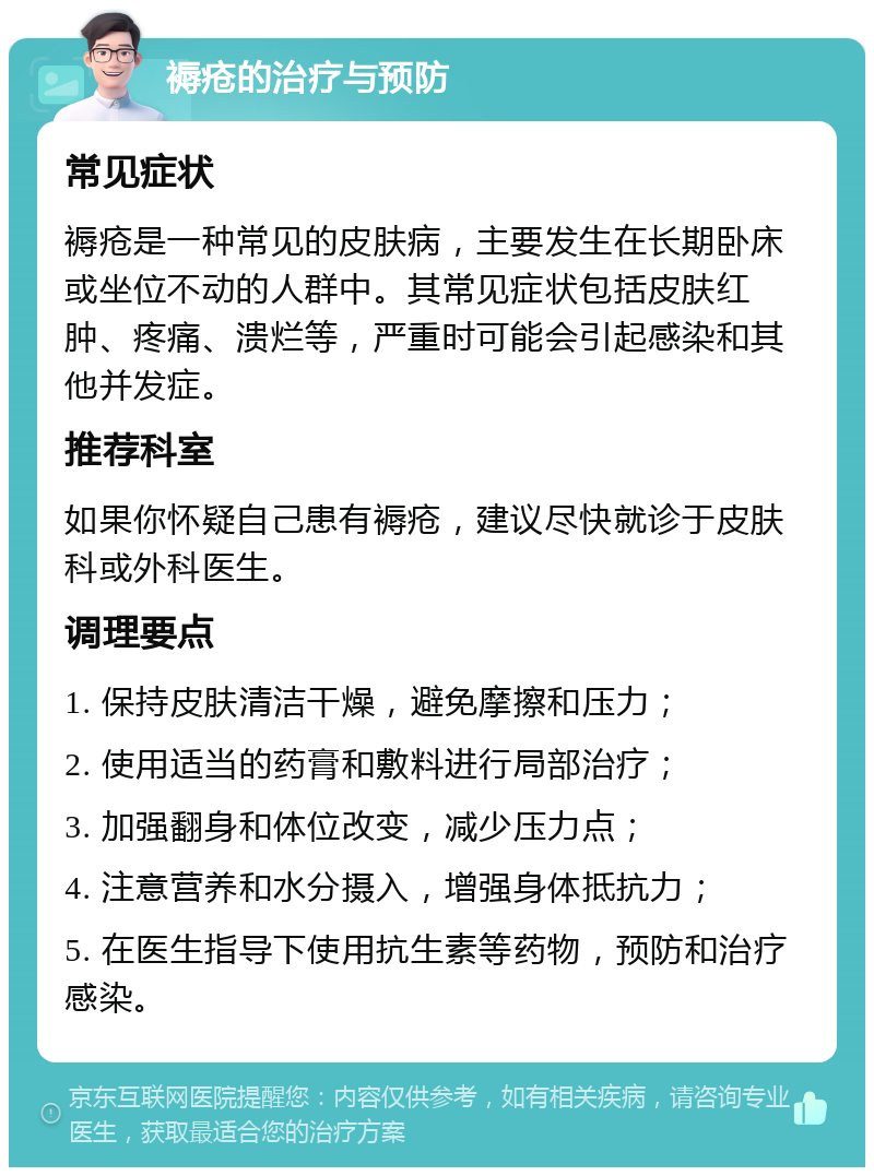 褥疮的治疗与预防 常见症状 褥疮是一种常见的皮肤病，主要发生在长期卧床或坐位不动的人群中。其常见症状包括皮肤红肿、疼痛、溃烂等，严重时可能会引起感染和其他并发症。 推荐科室 如果你怀疑自己患有褥疮，建议尽快就诊于皮肤科或外科医生。 调理要点 1. 保持皮肤清洁干燥，避免摩擦和压力； 2. 使用适当的药膏和敷料进行局部治疗； 3. 加强翻身和体位改变，减少压力点； 4. 注意营养和水分摄入，增强身体抵抗力； 5. 在医生指导下使用抗生素等药物，预防和治疗感染。