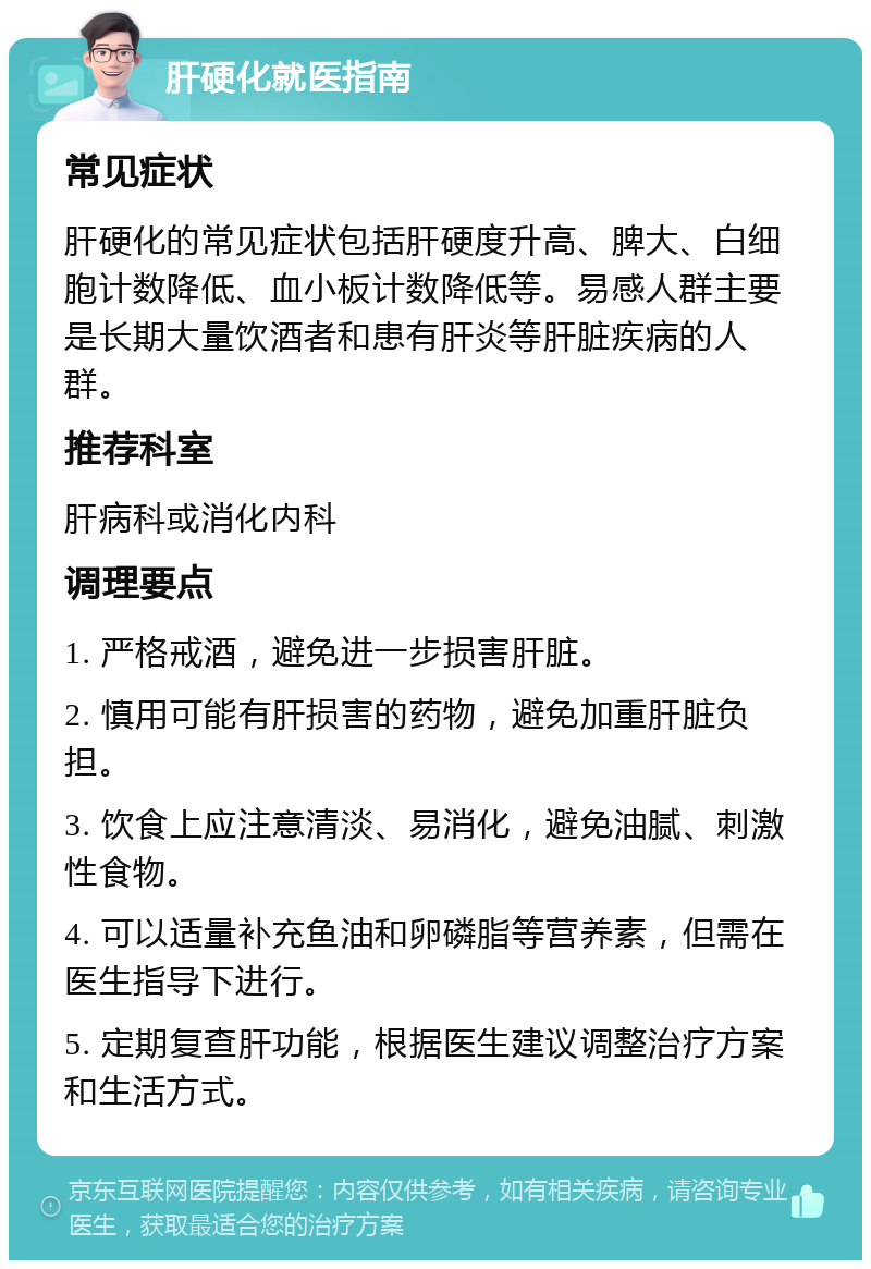 肝硬化就医指南 常见症状 肝硬化的常见症状包括肝硬度升高、脾大、白细胞计数降低、血小板计数降低等。易感人群主要是长期大量饮酒者和患有肝炎等肝脏疾病的人群。 推荐科室 肝病科或消化内科 调理要点 1. 严格戒酒，避免进一步损害肝脏。 2. 慎用可能有肝损害的药物，避免加重肝脏负担。 3. 饮食上应注意清淡、易消化，避免油腻、刺激性食物。 4. 可以适量补充鱼油和卵磷脂等营养素，但需在医生指导下进行。 5. 定期复查肝功能，根据医生建议调整治疗方案和生活方式。