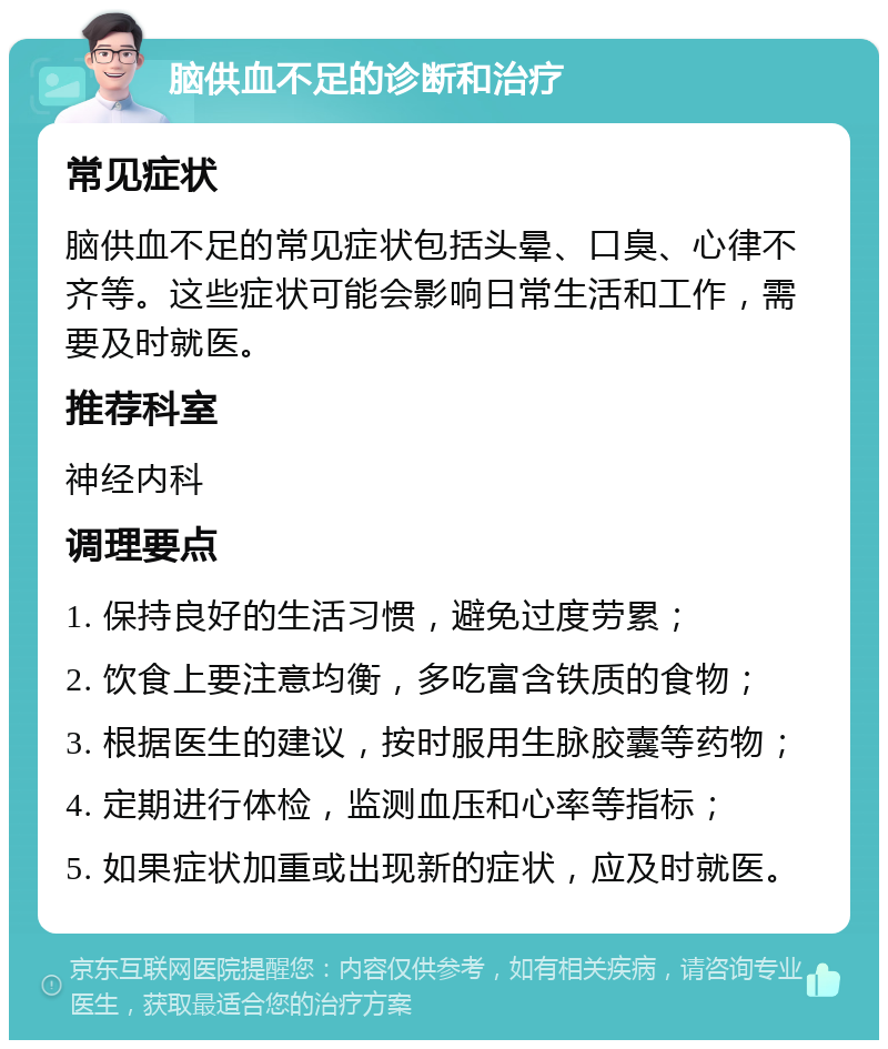 脑供血不足的诊断和治疗 常见症状 脑供血不足的常见症状包括头晕、口臭、心律不齐等。这些症状可能会影响日常生活和工作，需要及时就医。 推荐科室 神经内科 调理要点 1. 保持良好的生活习惯，避免过度劳累； 2. 饮食上要注意均衡，多吃富含铁质的食物； 3. 根据医生的建议，按时服用生脉胶囊等药物； 4. 定期进行体检，监测血压和心率等指标； 5. 如果症状加重或出现新的症状，应及时就医。