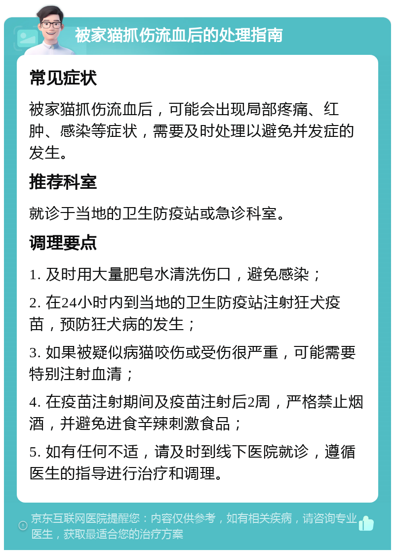 被家猫抓伤流血后的处理指南 常见症状 被家猫抓伤流血后，可能会出现局部疼痛、红肿、感染等症状，需要及时处理以避免并发症的发生。 推荐科室 就诊于当地的卫生防疫站或急诊科室。 调理要点 1. 及时用大量肥皂水清洗伤口，避免感染； 2. 在24小时内到当地的卫生防疫站注射狂犬疫苗，预防狂犬病的发生； 3. 如果被疑似病猫咬伤或受伤很严重，可能需要特别注射血清； 4. 在疫苗注射期间及疫苗注射后2周，严格禁止烟酒，并避免进食辛辣刺激食品； 5. 如有任何不适，请及时到线下医院就诊，遵循医生的指导进行治疗和调理。