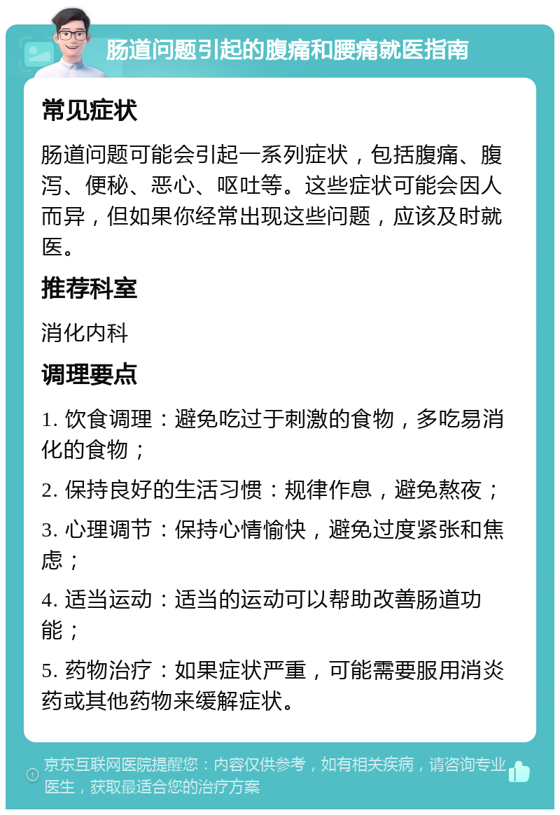 肠道问题引起的腹痛和腰痛就医指南 常见症状 肠道问题可能会引起一系列症状，包括腹痛、腹泻、便秘、恶心、呕吐等。这些症状可能会因人而异，但如果你经常出现这些问题，应该及时就医。 推荐科室 消化内科 调理要点 1. 饮食调理：避免吃过于刺激的食物，多吃易消化的食物； 2. 保持良好的生活习惯：规律作息，避免熬夜； 3. 心理调节：保持心情愉快，避免过度紧张和焦虑； 4. 适当运动：适当的运动可以帮助改善肠道功能； 5. 药物治疗：如果症状严重，可能需要服用消炎药或其他药物来缓解症状。