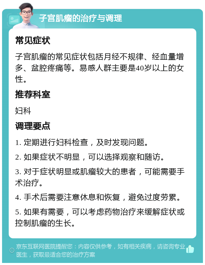 子宫肌瘤的治疗与调理 常见症状 子宫肌瘤的常见症状包括月经不规律、经血量增多、盆腔疼痛等。易感人群主要是40岁以上的女性。 推荐科室 妇科 调理要点 1. 定期进行妇科检查，及时发现问题。 2. 如果症状不明显，可以选择观察和随访。 3. 对于症状明显或肌瘤较大的患者，可能需要手术治疗。 4. 手术后需要注意休息和恢复，避免过度劳累。 5. 如果有需要，可以考虑药物治疗来缓解症状或控制肌瘤的生长。