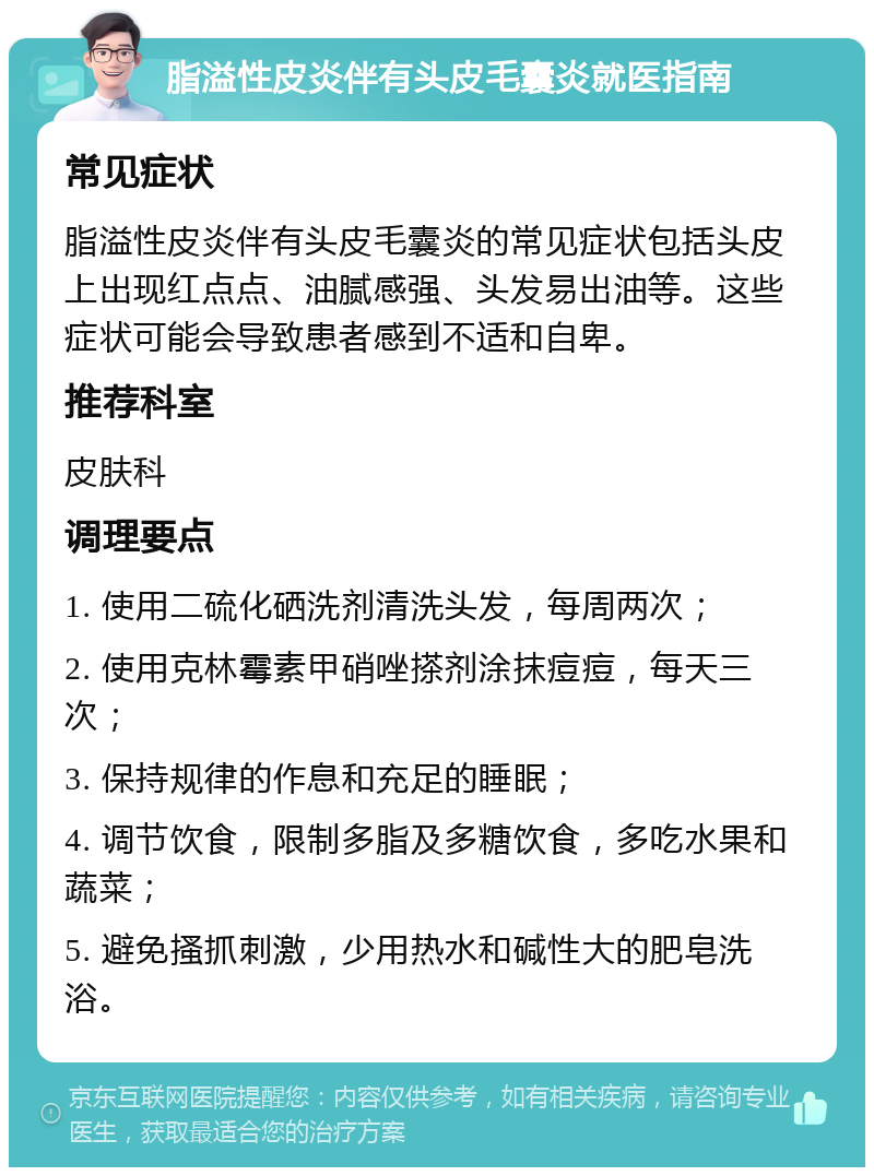 脂溢性皮炎伴有头皮毛囊炎就医指南 常见症状 脂溢性皮炎伴有头皮毛囊炎的常见症状包括头皮上出现红点点、油腻感强、头发易出油等。这些症状可能会导致患者感到不适和自卑。 推荐科室 皮肤科 调理要点 1. 使用二硫化硒洗剂清洗头发，每周两次； 2. 使用克林霉素甲硝唑搽剂涂抹痘痘，每天三次； 3. 保持规律的作息和充足的睡眠； 4. 调节饮食，限制多脂及多糖饮食，多吃水果和蔬菜； 5. 避免搔抓刺激，少用热水和碱性大的肥皂洗浴。