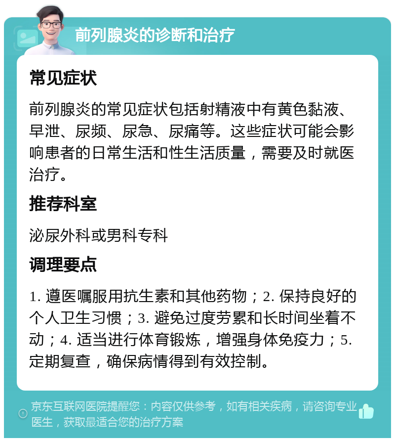 前列腺炎的诊断和治疗 常见症状 前列腺炎的常见症状包括射精液中有黄色黏液、早泄、尿频、尿急、尿痛等。这些症状可能会影响患者的日常生活和性生活质量，需要及时就医治疗。 推荐科室 泌尿外科或男科专科 调理要点 1. 遵医嘱服用抗生素和其他药物；2. 保持良好的个人卫生习惯；3. 避免过度劳累和长时间坐着不动；4. 适当进行体育锻炼，增强身体免疫力；5. 定期复查，确保病情得到有效控制。