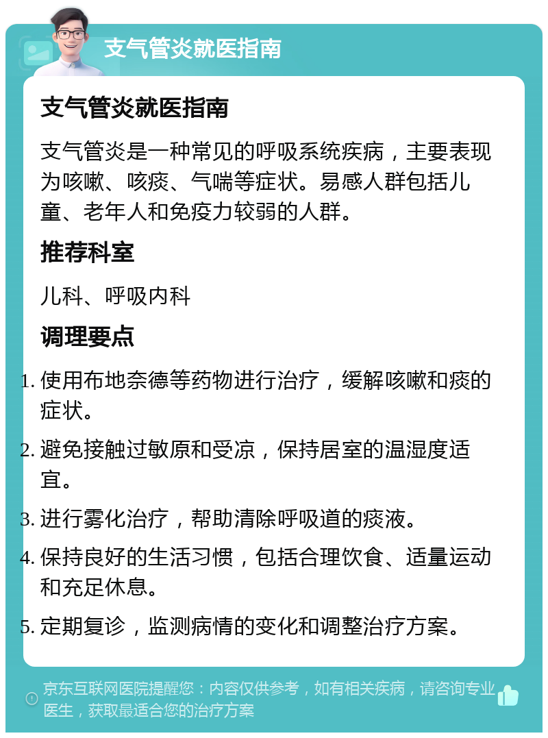 支气管炎就医指南 支气管炎就医指南 支气管炎是一种常见的呼吸系统疾病，主要表现为咳嗽、咳痰、气喘等症状。易感人群包括儿童、老年人和免疫力较弱的人群。 推荐科室 儿科、呼吸内科 调理要点 使用布地奈德等药物进行治疗，缓解咳嗽和痰的症状。 避免接触过敏原和受凉，保持居室的温湿度适宜。 进行雾化治疗，帮助清除呼吸道的痰液。 保持良好的生活习惯，包括合理饮食、适量运动和充足休息。 定期复诊，监测病情的变化和调整治疗方案。