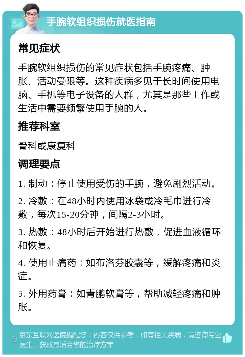 手腕软组织损伤就医指南 常见症状 手腕软组织损伤的常见症状包括手腕疼痛、肿胀、活动受限等。这种疾病多见于长时间使用电脑、手机等电子设备的人群，尤其是那些工作或生活中需要频繁使用手腕的人。 推荐科室 骨科或康复科 调理要点 1. 制动：停止使用受伤的手腕，避免剧烈活动。 2. 冷敷：在48小时内使用冰袋或冷毛巾进行冷敷，每次15-20分钟，间隔2-3小时。 3. 热敷：48小时后开始进行热敷，促进血液循环和恢复。 4. 使用止痛药：如布洛芬胶囊等，缓解疼痛和炎症。 5. 外用药膏：如青鹏软膏等，帮助减轻疼痛和肿胀。