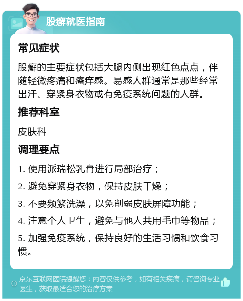 股癣就医指南 常见症状 股癣的主要症状包括大腿内侧出现红色点点，伴随轻微疼痛和瘙痒感。易感人群通常是那些经常出汗、穿紧身衣物或有免疫系统问题的人群。 推荐科室 皮肤科 调理要点 1. 使用派瑞松乳膏进行局部治疗； 2. 避免穿紧身衣物，保持皮肤干燥； 3. 不要频繁洗澡，以免削弱皮肤屏障功能； 4. 注意个人卫生，避免与他人共用毛巾等物品； 5. 加强免疫系统，保持良好的生活习惯和饮食习惯。