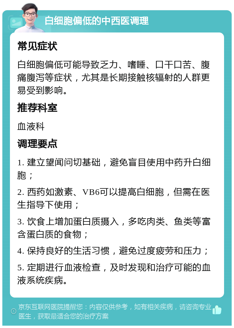 白细胞偏低的中西医调理 常见症状 白细胞偏低可能导致乏力、嗜睡、口干口苦、腹痛腹泻等症状，尤其是长期接触核辐射的人群更易受到影响。 推荐科室 血液科 调理要点 1. 建立望闻问切基础，避免盲目使用中药升白细胞； 2. 西药如激素、VB6可以提高白细胞，但需在医生指导下使用； 3. 饮食上增加蛋白质摄入，多吃肉类、鱼类等富含蛋白质的食物； 4. 保持良好的生活习惯，避免过度疲劳和压力； 5. 定期进行血液检查，及时发现和治疗可能的血液系统疾病。