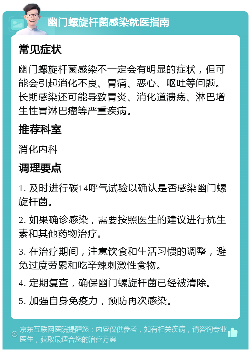 幽门螺旋杆菌感染就医指南 常见症状 幽门螺旋杆菌感染不一定会有明显的症状，但可能会引起消化不良、胃痛、恶心、呕吐等问题。长期感染还可能导致胃炎、消化道溃疡、淋巴增生性胃淋巴瘤等严重疾病。 推荐科室 消化内科 调理要点 1. 及时进行碳14呼气试验以确认是否感染幽门螺旋杆菌。 2. 如果确诊感染，需要按照医生的建议进行抗生素和其他药物治疗。 3. 在治疗期间，注意饮食和生活习惯的调整，避免过度劳累和吃辛辣刺激性食物。 4. 定期复查，确保幽门螺旋杆菌已经被清除。 5. 加强自身免疫力，预防再次感染。