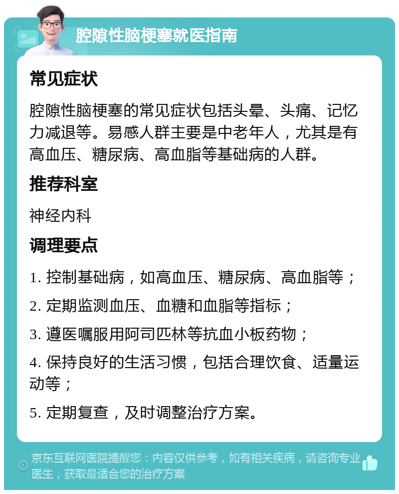 腔隙性脑梗塞就医指南 常见症状 腔隙性脑梗塞的常见症状包括头晕、头痛、记忆力减退等。易感人群主要是中老年人，尤其是有高血压、糖尿病、高血脂等基础病的人群。 推荐科室 神经内科 调理要点 1. 控制基础病，如高血压、糖尿病、高血脂等； 2. 定期监测血压、血糖和血脂等指标； 3. 遵医嘱服用阿司匹林等抗血小板药物； 4. 保持良好的生活习惯，包括合理饮食、适量运动等； 5. 定期复查，及时调整治疗方案。