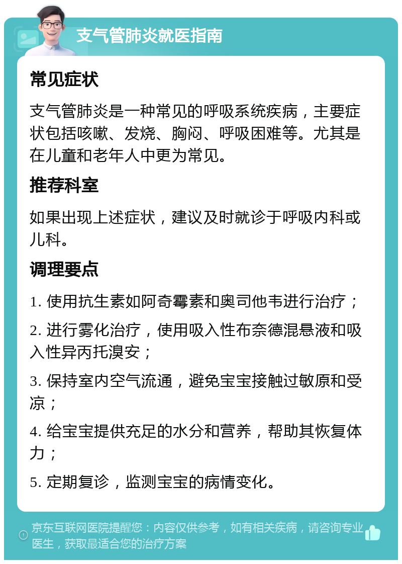 支气管肺炎就医指南 常见症状 支气管肺炎是一种常见的呼吸系统疾病，主要症状包括咳嗽、发烧、胸闷、呼吸困难等。尤其是在儿童和老年人中更为常见。 推荐科室 如果出现上述症状，建议及时就诊于呼吸内科或儿科。 调理要点 1. 使用抗生素如阿奇霉素和奥司他韦进行治疗； 2. 进行雾化治疗，使用吸入性布奈德混悬液和吸入性异丙托溴安； 3. 保持室内空气流通，避免宝宝接触过敏原和受凉； 4. 给宝宝提供充足的水分和营养，帮助其恢复体力； 5. 定期复诊，监测宝宝的病情变化。