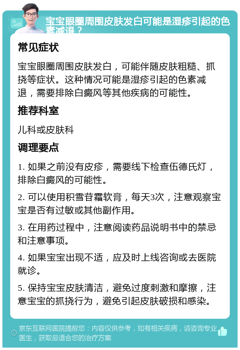 宝宝眼圈周围皮肤发白可能是湿疹引起的色素减退？ 常见症状 宝宝眼圈周围皮肤发白，可能伴随皮肤粗糙、抓挠等症状。这种情况可能是湿疹引起的色素减退，需要排除白癜风等其他疾病的可能性。 推荐科室 儿科或皮肤科 调理要点 1. 如果之前没有皮疹，需要线下检查伍德氏灯，排除白癜风的可能性。 2. 可以使用积雪苷霜软膏，每天3次，注意观察宝宝是否有过敏或其他副作用。 3. 在用药过程中，注意阅读药品说明书中的禁忌和注意事项。 4. 如果宝宝出现不适，应及时上线咨询或去医院就诊。 5. 保持宝宝皮肤清洁，避免过度刺激和摩擦，注意宝宝的抓挠行为，避免引起皮肤破损和感染。