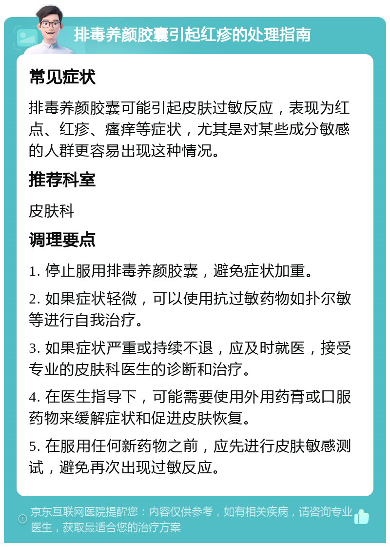 排毒养颜胶囊引起红疹的处理指南 常见症状 排毒养颜胶囊可能引起皮肤过敏反应，表现为红点、红疹、瘙痒等症状，尤其是对某些成分敏感的人群更容易出现这种情况。 推荐科室 皮肤科 调理要点 1. 停止服用排毒养颜胶囊，避免症状加重。 2. 如果症状轻微，可以使用抗过敏药物如扑尔敏等进行自我治疗。 3. 如果症状严重或持续不退，应及时就医，接受专业的皮肤科医生的诊断和治疗。 4. 在医生指导下，可能需要使用外用药膏或口服药物来缓解症状和促进皮肤恢复。 5. 在服用任何新药物之前，应先进行皮肤敏感测试，避免再次出现过敏反应。