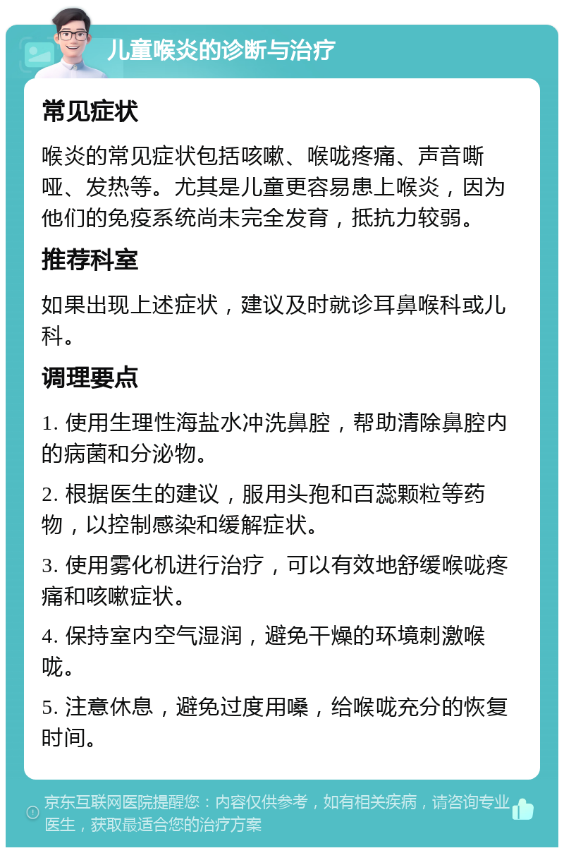 儿童喉炎的诊断与治疗 常见症状 喉炎的常见症状包括咳嗽、喉咙疼痛、声音嘶哑、发热等。尤其是儿童更容易患上喉炎，因为他们的免疫系统尚未完全发育，抵抗力较弱。 推荐科室 如果出现上述症状，建议及时就诊耳鼻喉科或儿科。 调理要点 1. 使用生理性海盐水冲洗鼻腔，帮助清除鼻腔内的病菌和分泌物。 2. 根据医生的建议，服用头孢和百蕊颗粒等药物，以控制感染和缓解症状。 3. 使用雾化机进行治疗，可以有效地舒缓喉咙疼痛和咳嗽症状。 4. 保持室内空气湿润，避免干燥的环境刺激喉咙。 5. 注意休息，避免过度用嗓，给喉咙充分的恢复时间。