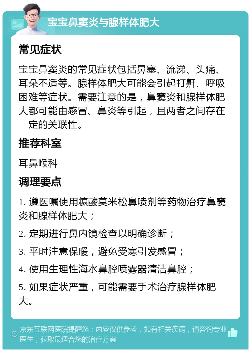 宝宝鼻窦炎与腺样体肥大 常见症状 宝宝鼻窦炎的常见症状包括鼻塞、流涕、头痛、耳朵不适等。腺样体肥大可能会引起打鼾、呼吸困难等症状。需要注意的是，鼻窦炎和腺样体肥大都可能由感冒、鼻炎等引起，且两者之间存在一定的关联性。 推荐科室 耳鼻喉科 调理要点 1. 遵医嘱使用糠酸莫米松鼻喷剂等药物治疗鼻窦炎和腺样体肥大； 2. 定期进行鼻内镜检查以明确诊断； 3. 平时注意保暖，避免受寒引发感冒； 4. 使用生理性海水鼻腔喷雾器清洁鼻腔； 5. 如果症状严重，可能需要手术治疗腺样体肥大。